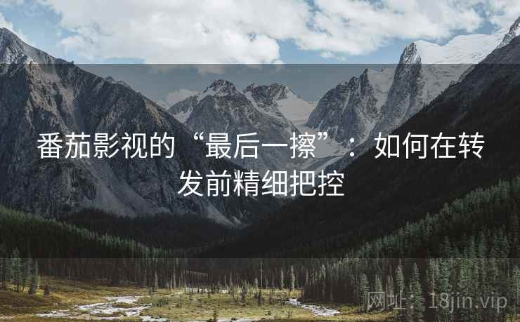 番茄影视的“最后一擦”:如何在转发前精细把控 番茄影视的“最后一擦”:如何在转发前精细把控