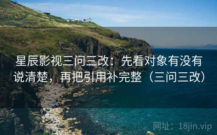 星辰影视三问三改:先看对象有没有说清楚,再把引用补完整(三问三改) 星辰影视三问三改:先看对象有没有说清楚,再把引用补完整(三问三改)