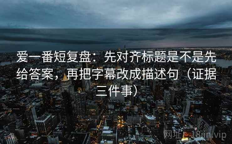 爱一番短复盘:先对齐标题是不是先给答案,再把字幕改成描述句(证据三件事) 爱一番短复盘:先对齐标题是不是先给答案,再把字幕改成描述句(证据三件事)