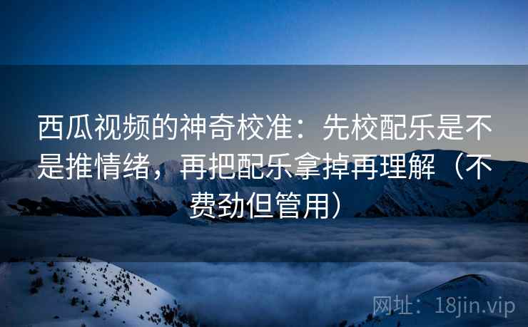 西瓜视频的神奇校准:先校配乐是不是推情绪,再把配乐拿掉再理解(不费劲但管用) 西瓜视频的神奇校准:先校配乐是不是推情绪,再把配乐拿掉再理解(不费劲但管用)