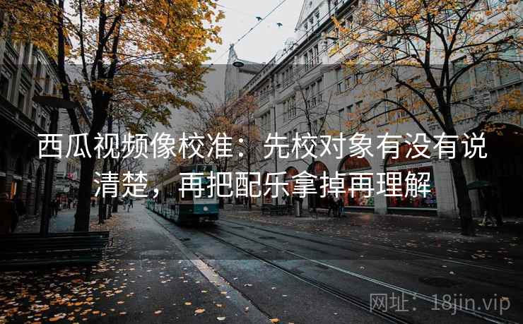 西瓜视频像校准:先校对象有没有说清楚,再把配乐拿掉再理解 西瓜视频像校准:先校对象有没有说清楚,再把配乐拿掉再理解