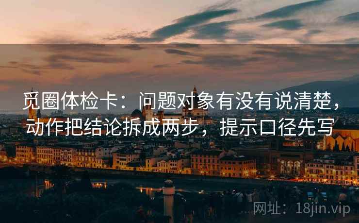 觅圈体检卡:问题对象有没有说清楚,动作把结论拆成两步,提示口径先写 觅圈体检卡:问题对象有没有说清楚,动作把结论拆成两步,提示口径先写