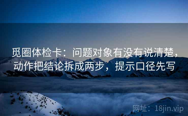 觅圈体检卡:问题对象有没有说清楚,动作把结论拆成两步,提示口径先写 觅圈体检卡:问题对象有没有说清楚,动作把结论拆成两步,提示口径先写