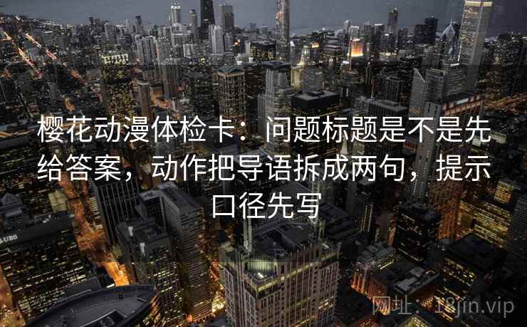 樱花动漫体检卡：问题标题是不是先给答案，动作把导语拆成两句，提示口径先写