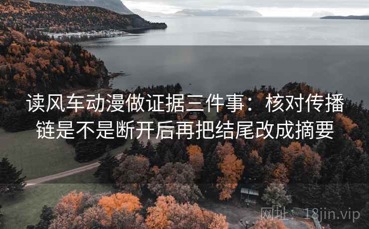 读风车动漫做证据三件事:核对传播链是不是断开后再把结尾改成摘要 读风车动漫做证据三件事:核对传播链是不是断开后再把结尾改成摘要