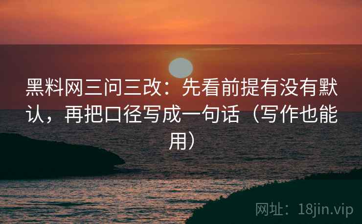 黑料网三问三改：先看前提有没有默认，再把口径写成一句话（写作也能用）