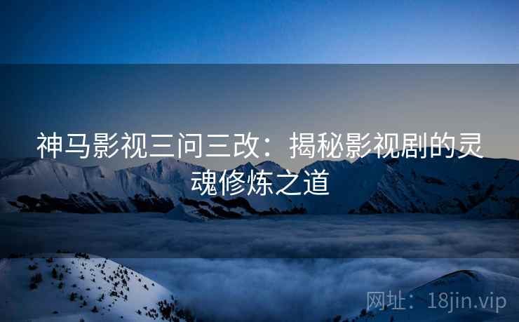 神马影视三问三改:揭秘影视剧的灵魂修炼之道 神马影视三问三改:揭秘影视剧的灵魂修炼之道