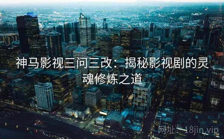 神马影视三问三改:揭秘影视剧的灵魂修炼之道 神马影视三问三改:揭秘影视剧的灵魂修炼之道