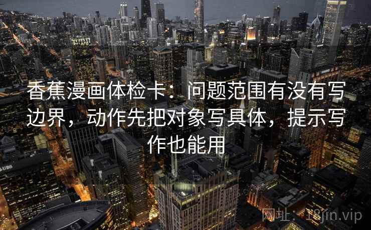 香蕉漫画体检卡：问题范围有没有写边界，动作先把对象写具体，提示写作也能用