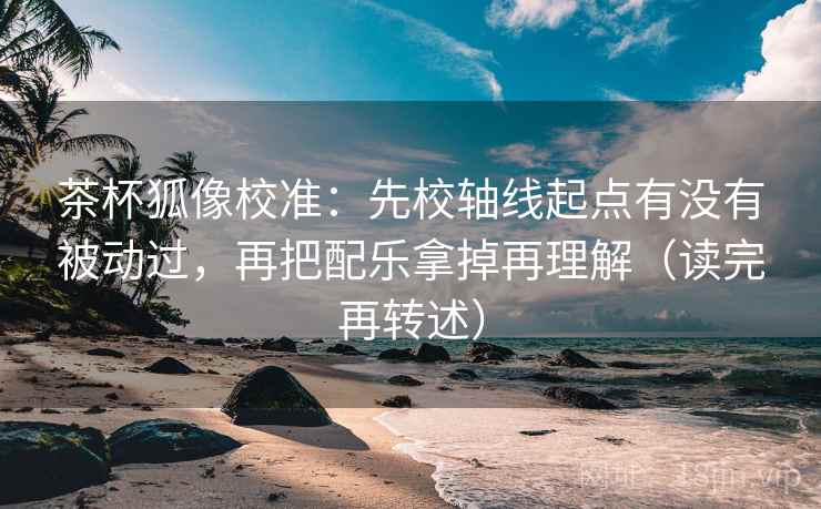 茶杯狐像校准:先校轴线起点有没有被动过,再把配乐拿掉再理解(读完再转述) 茶杯狐像校准:先校轴线起点有没有被动过,再把配乐拿掉再理解(读完再转述)