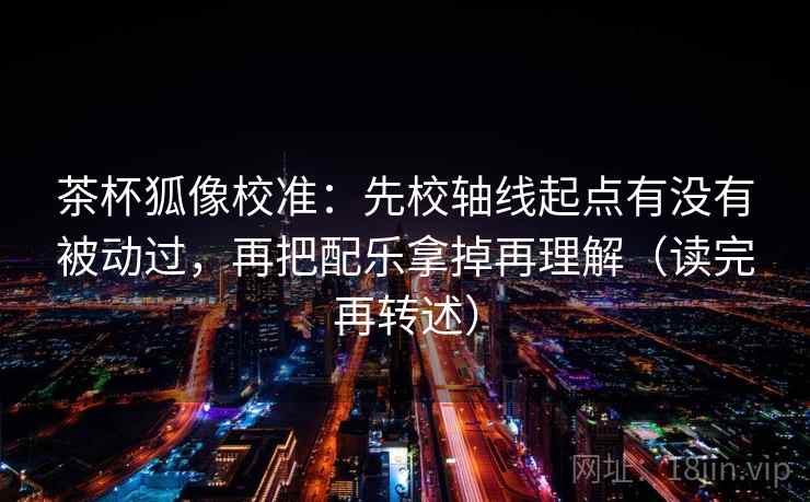 茶杯狐像校准:先校轴线起点有没有被动过,再把配乐拿掉再理解(读完再转述) 茶杯狐像校准:先校轴线起点有没有被动过,再把配乐拿掉再理解(读完再转述)
