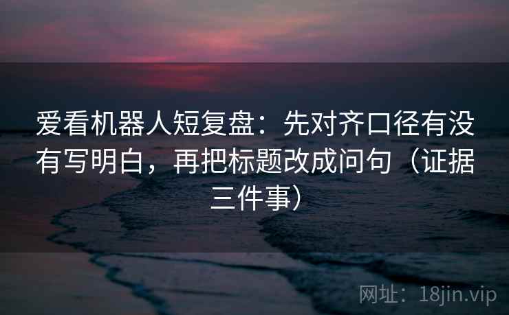 爱看机器人短复盘:先对齐口径有没有写明白,再把标题改成问句(证据三件事) 爱看机器人短复盘:先对齐口径有没有写明白,再把标题改成问句(证据三件事)