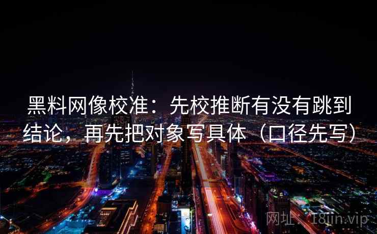 黑料网像校准:先校推断有没有跳到结论,再先把对象写具体(口径先写) 黑料网像校准:先校推断有没有跳到结论,再先把对象写具体(口径先写)