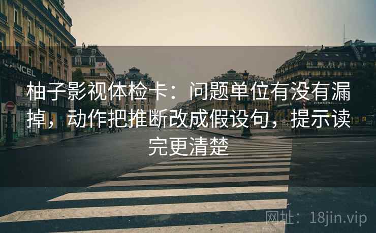 柚子影视体检卡：问题单位有没有漏掉，动作把推断改成假设句，提示读完更清楚
