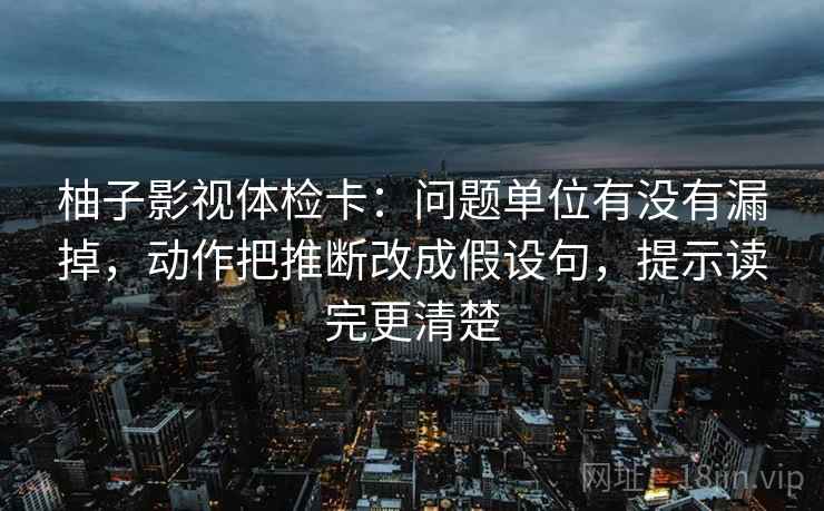 柚子影视体检卡：问题单位有没有漏掉，动作把推断改成假设句，提示读完更清楚