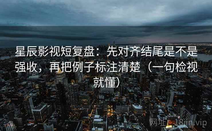 星辰影视短复盘：先对齐结尾是不是强收，再把例子标注清楚（一句检视就懂）