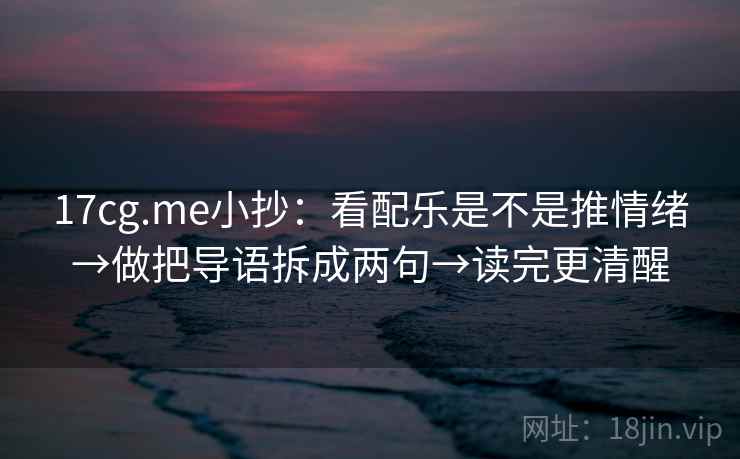 17cg.me小抄：看配乐是不是推情绪→做把导语拆成两句→读完更清醒